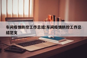 车间疫情防控工作总结:车间疫情防控工作总结范文
