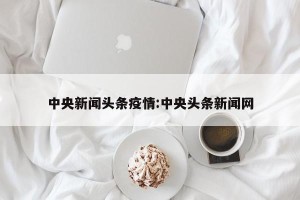 中央新闻头条疫情:中央头条新闻网