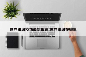 世界组织疫情最新报道:世界组织在哪里