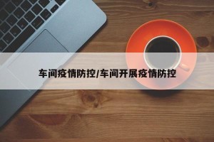 车间疫情防控/车间开展疫情防控