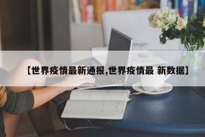 【世界疫情最新通报,世界疫情最 新数据】