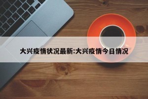 大兴疫情状况最新:大兴疫情今日情况