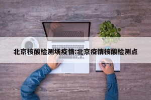 北京核酸检测场疫情:北京疫情核酸检测点