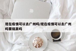 现在疫情可以去广州吗/现在疫情可以去广州吗要隔离吗