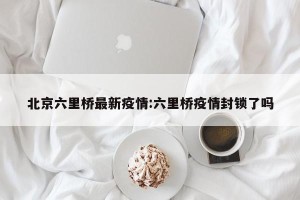 北京六里桥最新疫情:六里桥疫情封锁了吗