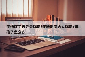 疫情孩子自己去隔离/疫情期间大人隔离+那孩子怎么办