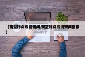 【新型肺炎疫情新闻,新冠肺炎疫情新闻播报】