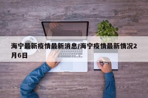 海宁最新疫情最新消息/海宁疫情最新情况2月6日