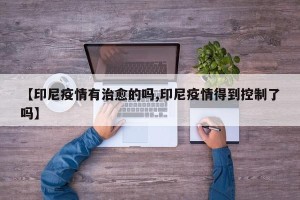 【印尼疫情有治愈的吗,印尼疫情得到控制了吗】