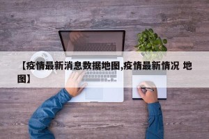 【疫情最新消息数据地图,疫情最新情况 地图】
