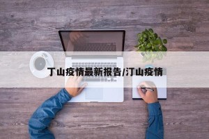 丁山疫情最新报告/汀山疫情