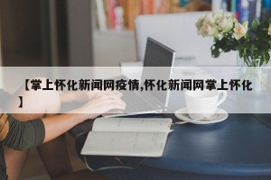 【掌上怀化新闻网疫情,怀化新闻网掌上怀化】