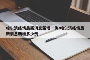 哈尔滨疫情最新消息新增一例/哈尔滨疫情最新消息新增多少例