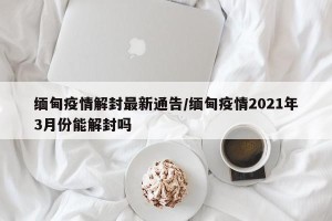 缅甸疫情解封最新通告/缅甸疫情2021年3月份能解封吗