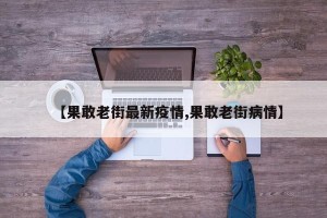 【果敢老街最新疫情,果敢老街病情】