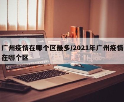 广州疫情在哪个区最多/2021年广州疫情在哪个区