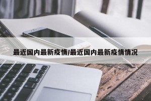 最近国内最新疫情/最近国内最新疫情情况