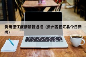 贵州德江疫情最新通报（贵州省德江县今日新闻）