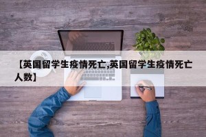 【英国留学生疫情死亡,英国留学生疫情死亡人数】