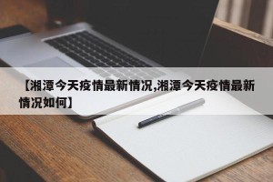【湘潭今天疫情最新情况,湘潭今天疫情最新情况如何】