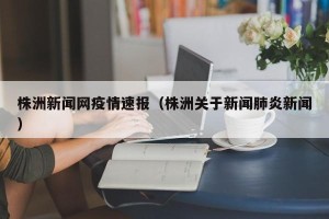 株洲新闻网疫情速报（株洲关于新闻肺炎新闻）