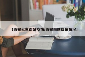 【西安火车南站疫情/西安南站疫情情况】