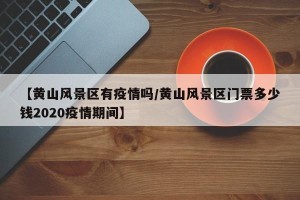 【黄山风景区有疫情吗/黄山风景区门票多少钱2020疫情期间】