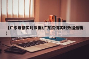【广东疫情实时数据/广东疫情实时数据最新】