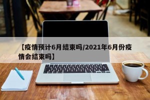 【疫情预计6月结束吗/2021年6月份疫情会结束吗】
