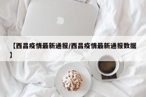 【西昌疫情最新通报/西昌疫情最新通报数据】
