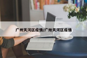 广州天河区疫情/广卅天河区疫情