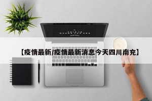 【疫情最新/疫情最新消息今天四川南充】