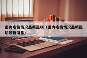 国内疫情情况最新昆明（国内疫情情况最新昆明最新消息）