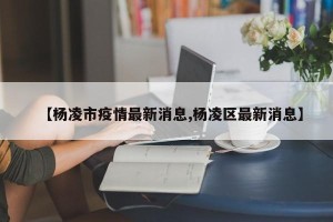 【杨凌市疫情最新消息,杨凌区最新消息】