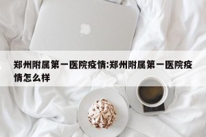 郑州附属第一医院疫情:郑州附属第一医院疫情怎么样