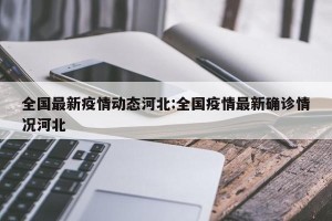 全国最新疫情动态河北:全国疫情最新确诊情况河北