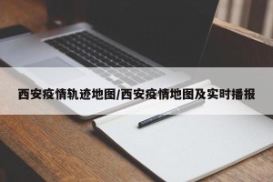 西安疫情轨迹地图/西安疫情地图及实时播报