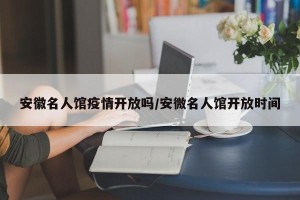 安徽名人馆疫情开放吗/安微名人馆开放时间