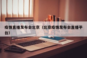 疫情直播发布会北京（北京疫情发布会直播平台）