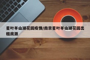 星叶羊山湖花园疫情/南京星叶羊山湖花园出租房源
