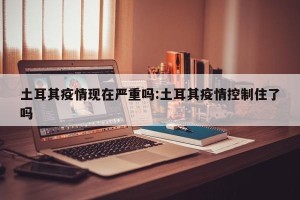 土耳其疫情现在严重吗:土耳其疫情控制住了吗