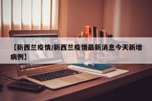 【新西兰疫情/新西兰疫情最新消息今天新增病例】