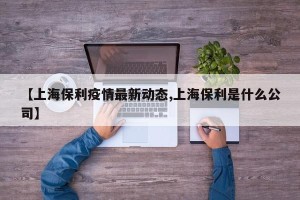 【上海保利疫情最新动态,上海保利是什么公司】
