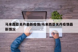 马来西亚关丹最新疫情/马来西亚关丹疫情最新情况