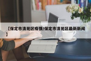 【保定市清苑区疫情/保定市清苑区最新新闻】