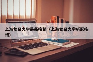 上海复旦大学最新疫情（上海复旦大学新冠疫情）
