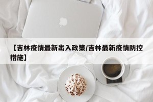 【吉林疫情最新出入政策/吉林最新疫情防控措施】
