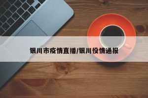 银川市疫情直播/银川役情通报