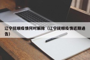 辽宁抚顺疫情何时解除（辽宁抚顺疫情近期通告）