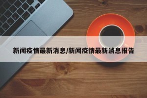 新闻疫情最新消息/新闻疫情最新消息报告